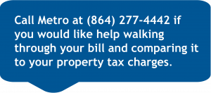  Call Metro at 8642774442 if you would like help walking through your bill and comparing it to your property tax charges